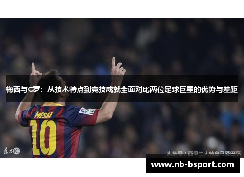 梅西与C罗：从技术特点到竞技成就全面对比两位足球巨星的优势与差距