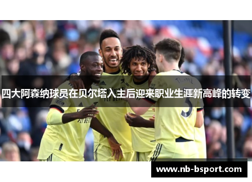 四大阿森纳球员在贝尔塔入主后迎来职业生涯新高峰的转变