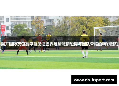 揭开国际友谊赛序幕见证世界足球激情碰撞与团队荣耀的精彩时刻