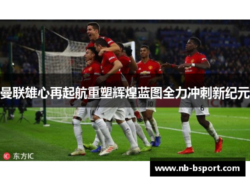 曼联雄心再起航重塑辉煌蓝图全力冲刺新纪元