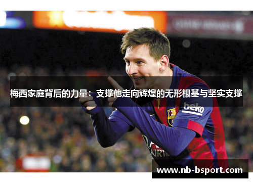 梅西家庭背后的力量：支撑他走向辉煌的无形根基与坚实支撑