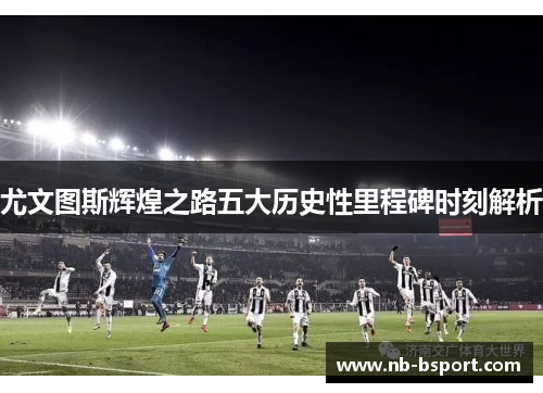 尤文图斯辉煌之路五大历史性里程碑时刻解析