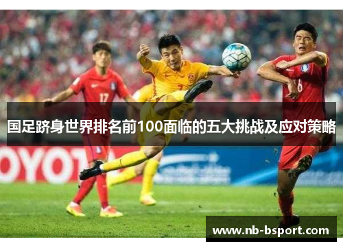 国足跻身世界排名前100面临的五大挑战及应对策略