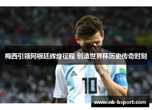 梅西引领阿根廷辉煌征程 创造世界杯历史传奇时刻