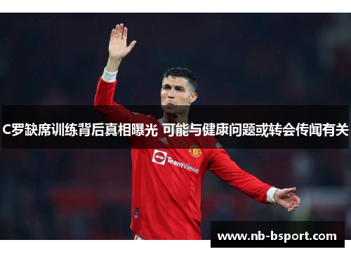 C罗缺席训练背后真相曝光 可能与健康问题或转会传闻有关