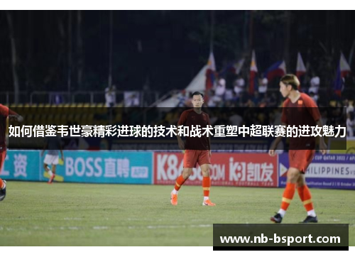 如何借鉴韦世豪精彩进球的技术和战术重塑中超联赛的进攻魅力