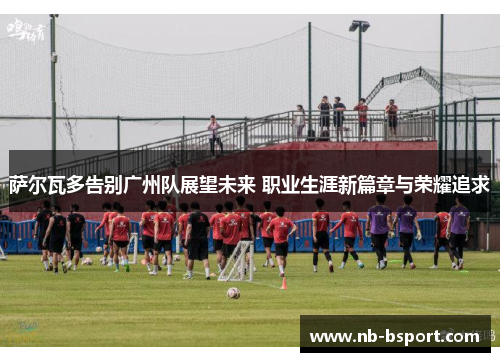 萨尔瓦多告别广州队展望未来 职业生涯新篇章与荣耀追求