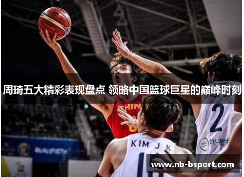周琦五大精彩表现盘点 领略中国篮球巨星的巅峰时刻