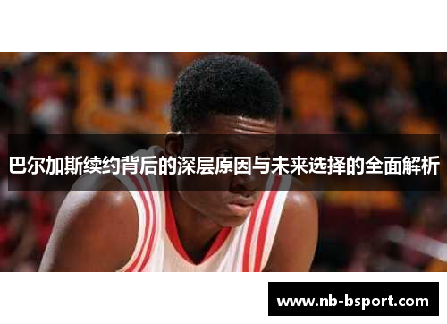 巴尔加斯续约背后的深层原因与未来选择的全面解析