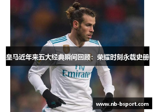 皇马近年来五大经典瞬间回顾：荣耀时刻永载史册