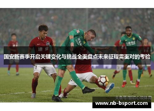 国安新赛季开启关键变化与挑战全面盘点未来征程需面对的考验