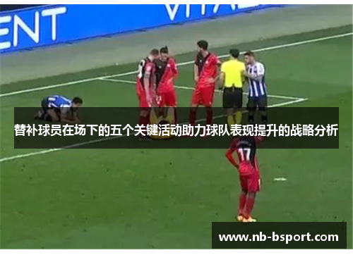 替补球员在场下的五个关键活动助力球队表现提升的战略分析
