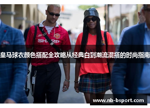 皇马球衣颜色搭配全攻略从经典白到潮流混搭的时尚指南 皇马球衣颜色搭配全攻略从经典白到潮流混搭的时尚指南