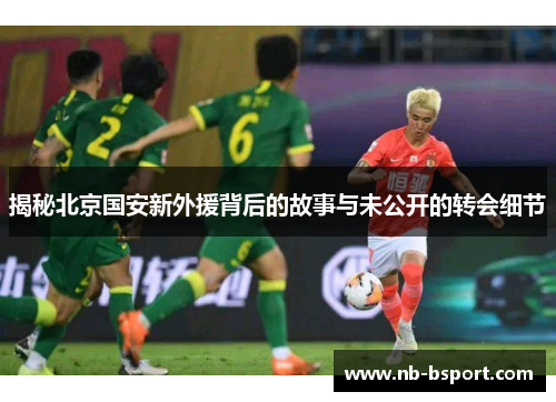 揭秘北京国安新外援背后的故事与未公开的转会细节