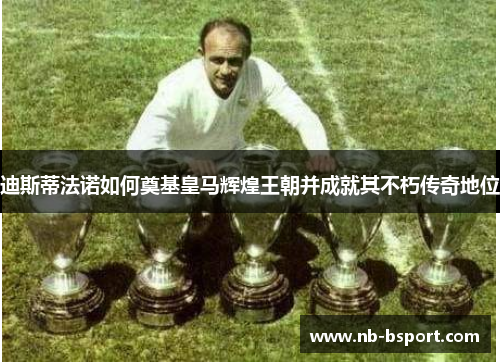 迪斯蒂法诺如何奠基皇马辉煌王朝并成就其不朽传奇地位