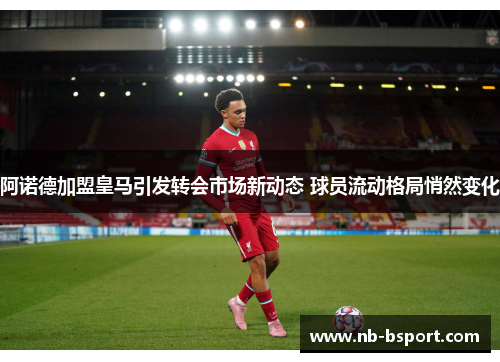 阿诺德加盟皇马引发转会市场新动态 球员流动格局悄然变化