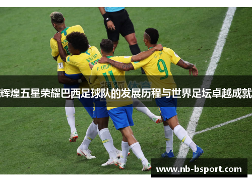 辉煌五星荣耀巴西足球队的发展历程与世界足坛卓越成就