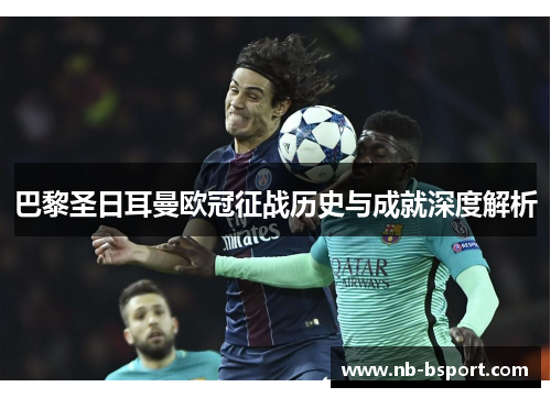 巴黎圣日耳曼欧冠征战历史与成就深度解析 巴黎圣日耳曼欧冠征战历史与成就深度解析