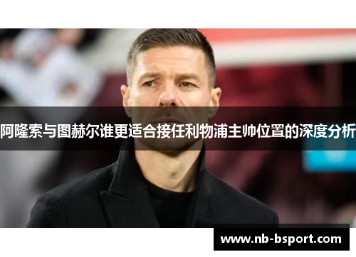 阿隆索与图赫尔谁更适合接任利物浦主帅位置的深度分析