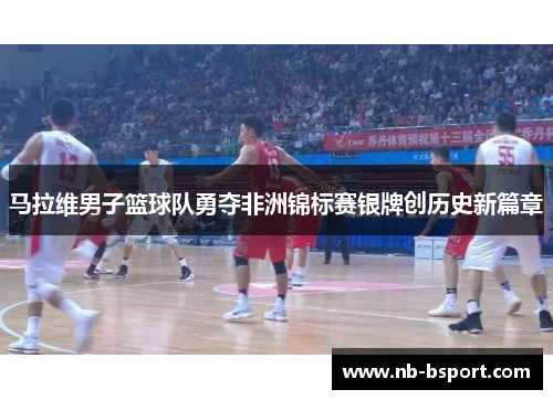 马拉维男子篮球队勇夺非洲锦标赛银牌创历史新篇章