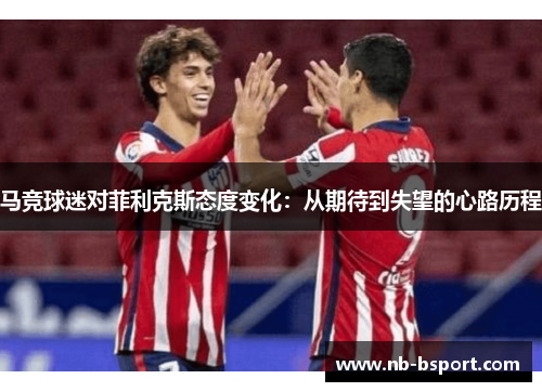 马竞球迷对菲利克斯态度变化:从期待到失望的心路历程 马竞球迷对菲利克斯态度变化:从期待到失望的心路历程
