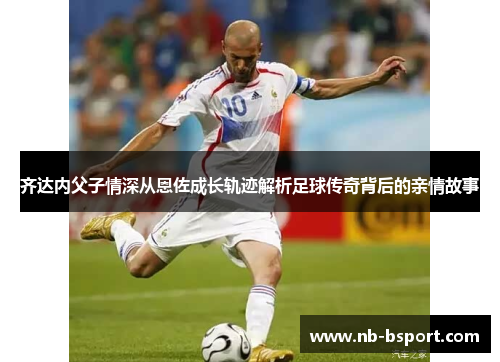 齐达内父子情深从恩佐成长轨迹解析足球传奇背后的亲情故事
