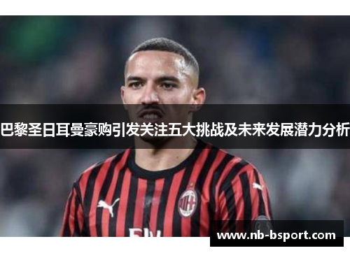 巴黎圣日耳曼豪购引发关注五大挑战及未来发展潜力分析