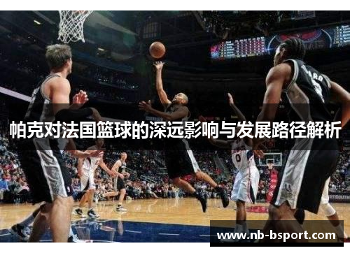 帕克对法国篮球的深远影响与发展路径解析 帕克对法国篮球的深远影响与发展路径解析